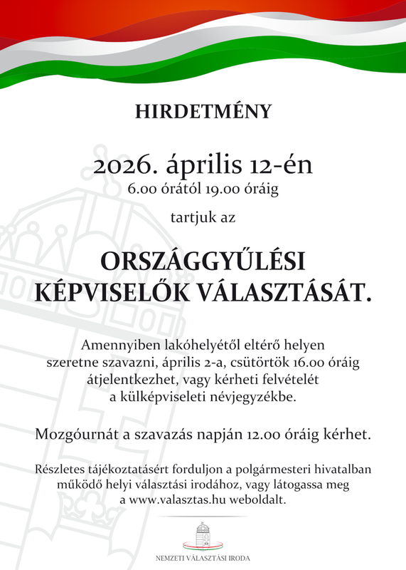 HIRDETMÉNY
2026. április 12-én
6.00 órától 19.00 óráig
tartjuk az
ORSZÁGGYŰLÉSI
KÉPVISELŐK VÁLASZTÁSÁT.
Amennyiben lakóhelyétől eltérő helyen
szeretne szavazni, április 2-a, csütörtök 16.00 óráig
átjelentkezhet, vagy kérheti felvételét
a külképviseleti névjegyzékbe.
Mozgóurnát a szavazás napján 12.00 óráig kérhet.
Részletes tájékoztatásért forduljon a polgármesteri hivatalban
működő helyi választási irodához, vagy látogassa meg
a www.valasztas.hu weboldalt.